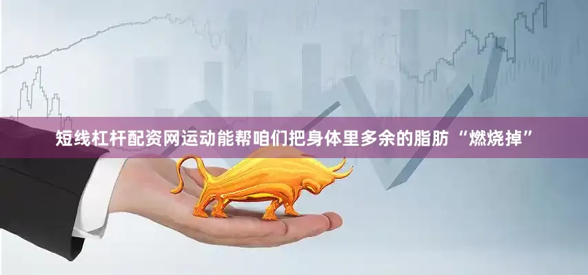 短线杠杆配资网运动能帮咱们把身体里多余的脂肪 “燃烧掉”