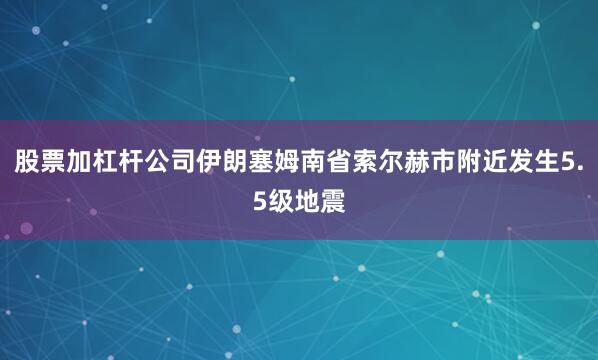 股票加杠杆公司伊朗塞姆南省索尔赫市附近发生5.5级地震