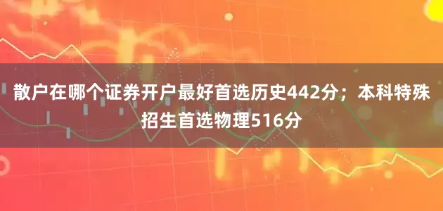 散户在哪个证券开户最好首选历史442分；本科特殊招生首选物理516分
