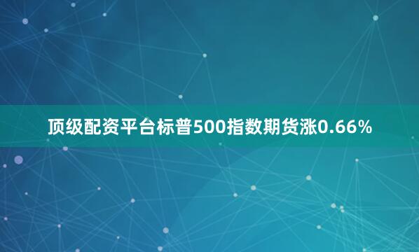 顶级配资平台标普500指数期货涨0.66%