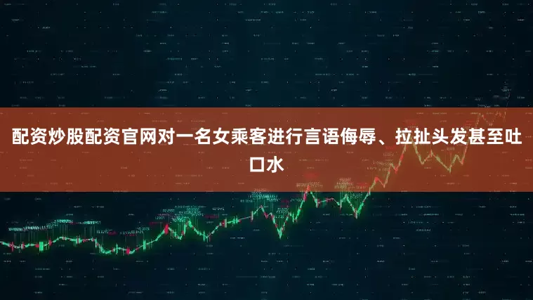 配资炒股配资官网对一名女乘客进行言语侮辱、拉扯头发甚至吐口水