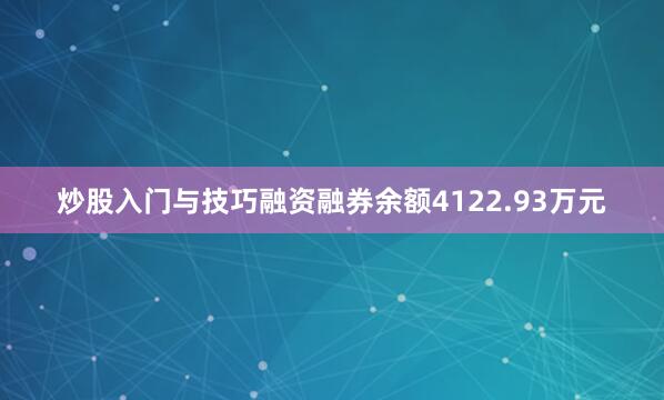 炒股入门与技巧融资融券余额4122.93万元