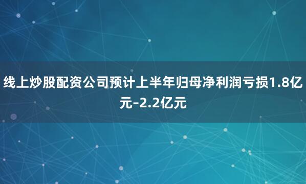 线上炒股配资公司预计上半年归母净利润亏损1.8亿元–2.2亿元