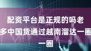 配资平台是正规的吗老多中国货通过越南溜达一圈