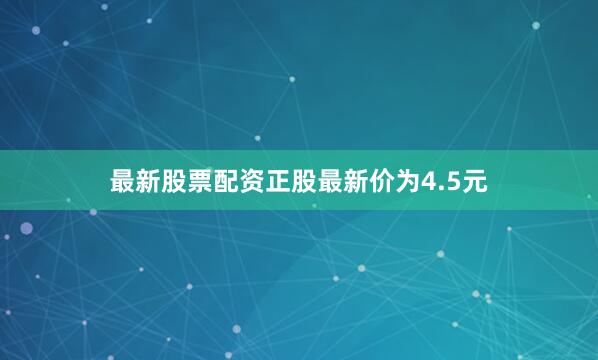 最新股票配资正股最新价为4.5元