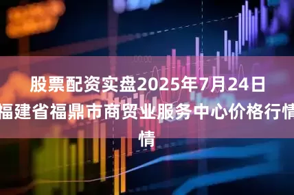 股票配资实盘2025年7月24日福建省福鼎市商贸业服务中心价格行情