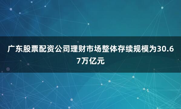 广东股票配资公司理财市场整体存续规模为30.67万亿元