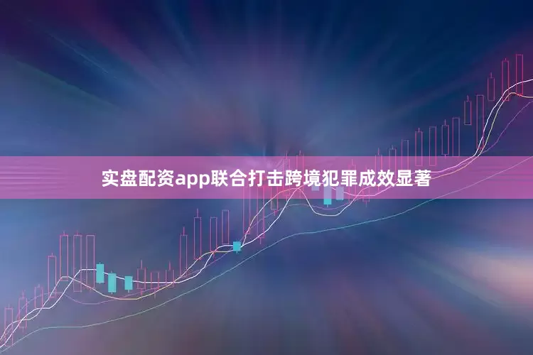 实盘配资app联合打击跨境犯罪成效显著