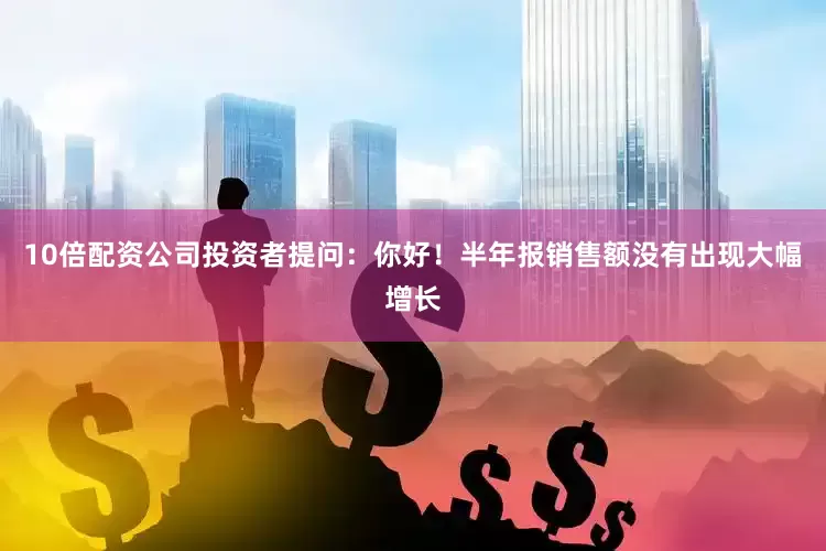 10倍配资公司投资者提问：你好！半年报销售额没有出现大幅增长