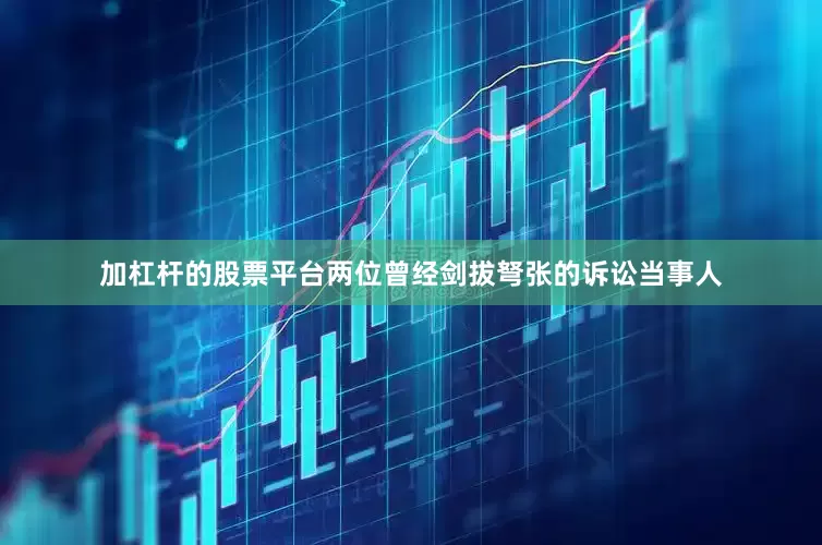 加杠杆的股票平台两位曾经剑拔弩张的诉讼当事人