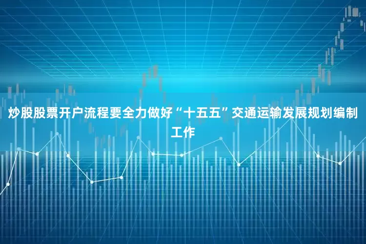 炒股股票开户流程要全力做好“十五五”交通运输发展规划编制工作