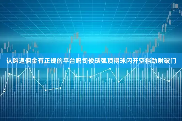 认购返佣金有正规的平台吗司俊琰弧顶得球闪开空档劲射破门