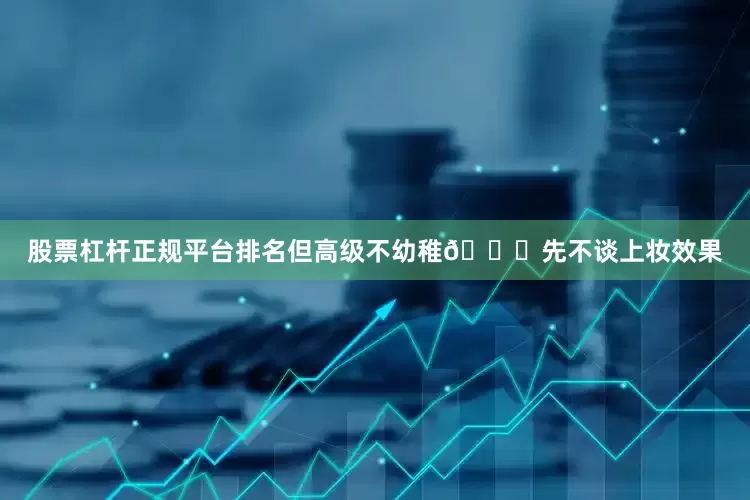 股票杠杆正规平台排名但高级不幼稚💎先不谈上妆效果