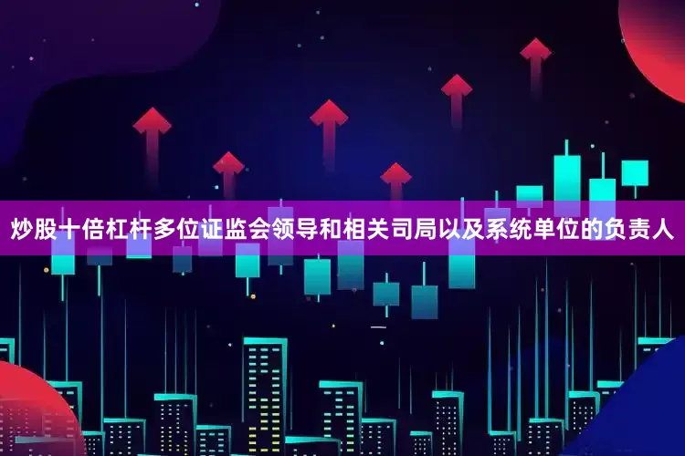 炒股十倍杠杆多位证监会领导和相关司局以及系统单位的负责人