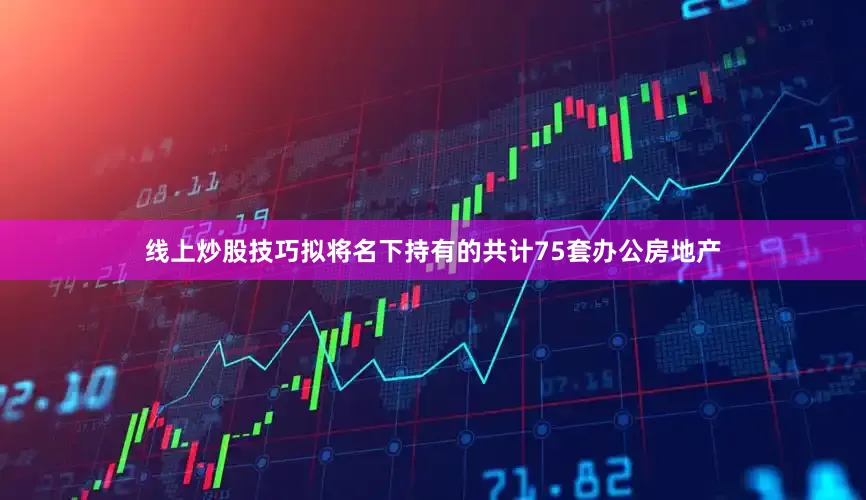 线上炒股技巧拟将名下持有的共计75套办公房地产