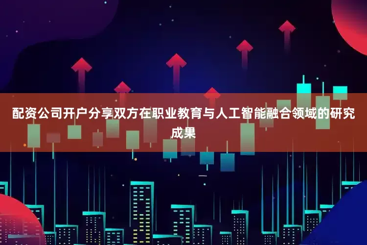 配资公司开户分享双方在职业教育与人工智能融合领域的研究成果