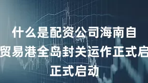 什么是配资公司海南自由贸易港全岛封关运作正式启动
