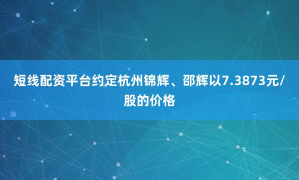 短线配资平台约定杭州锦辉、邵辉以7.3873元/股的价格