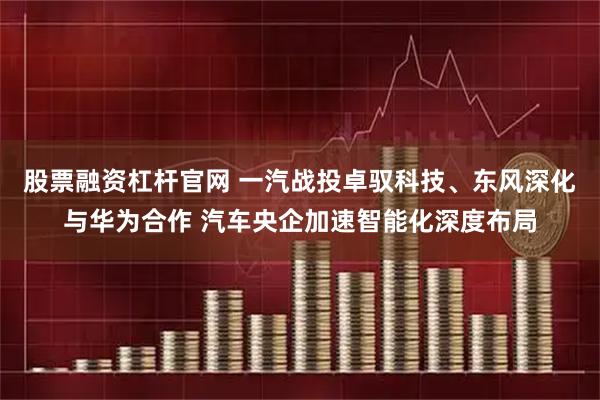 股票融资杠杆官网 一汽战投卓驭科技、东风深化与华为合作 汽车央企加速智能化深度布局