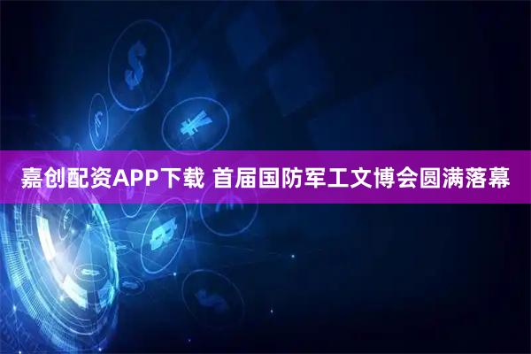 嘉创配资APP下载 首届国防军工文博会圆满落幕