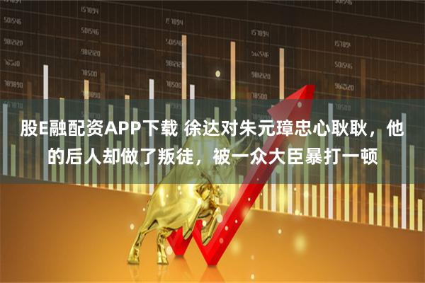 股E融配资APP下载 徐达对朱元璋忠心耿耿，他的后人却做了叛徒，被一众大臣暴打一顿