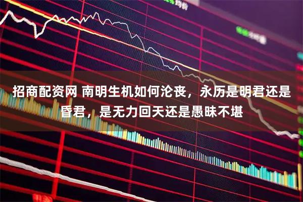 招商配资网 南明生机如何沦丧，永历是明君还是昏君，是无力回天还是愚昧不堪