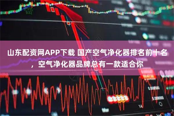 山东配资网APP下载 国产空气净化器排名前十名，空气净化器品牌总有一款适合你