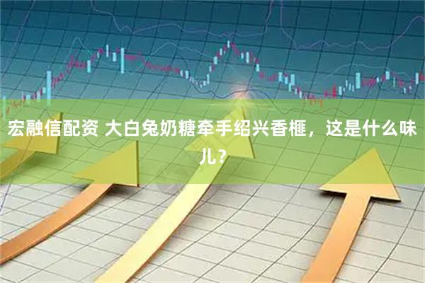 宏融信配资 大白兔奶糖牵手绍兴香榧，这是什么味儿？