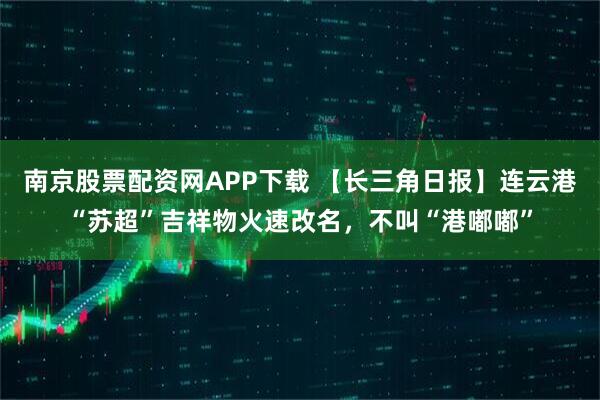 南京股票配资网APP下载 【长三角日报】连云港“苏超”吉祥物火速改名，不叫“港嘟嘟”