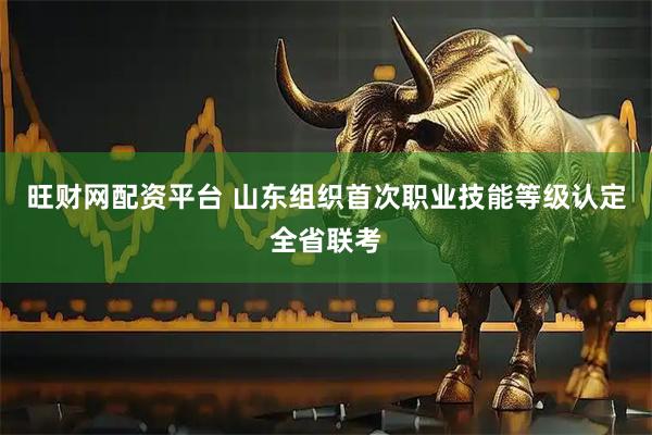 旺财网配资平台 山东组织首次职业技能等级认定全省联考