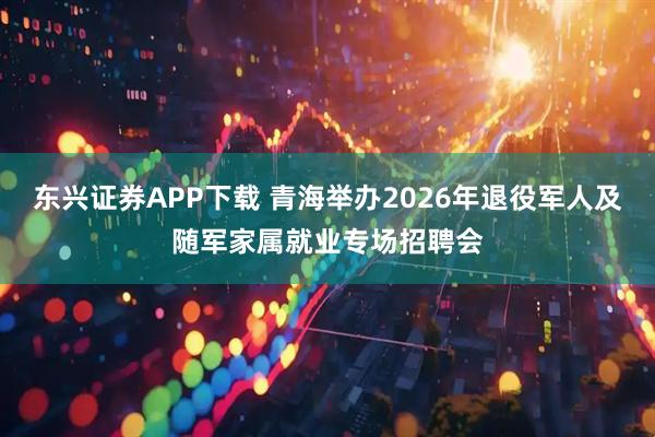 东兴证券APP下载 青海举办2026年退役军人及随军家属就业专场招聘会