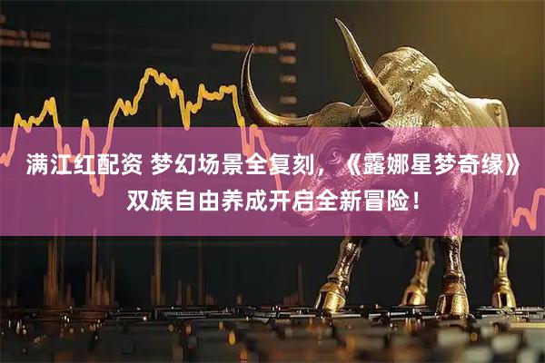 满江红配资 梦幻场景全复刻，《露娜星梦奇缘》双族自由养成开启全新冒险！