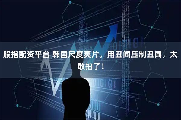 股指配资平台 韩国尺度爽片，用丑闻压制丑闻，太敢拍了！