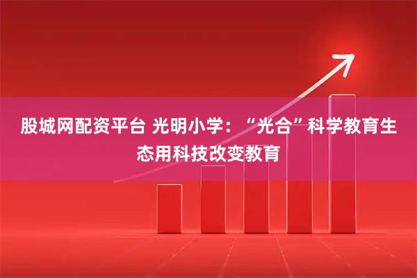 股城网配资平台 光明小学：“光合”科学教育生态用科技改变教育