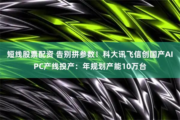 短线股票配资 告别拼参数！科大讯飞信创国产AIPC产线投产：年规划产能10万台