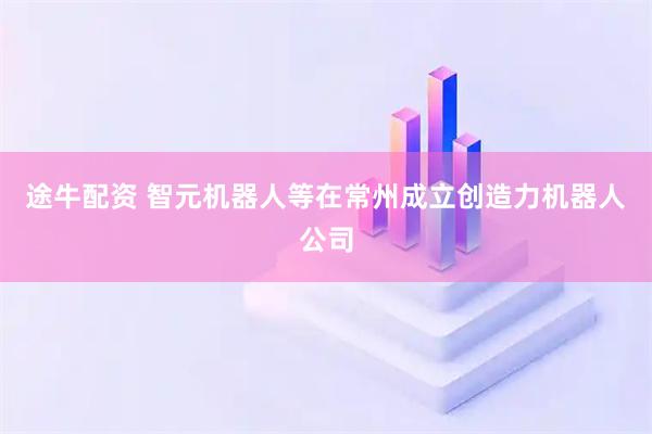 途牛配资 智元机器人等在常州成立创造力机器人公司