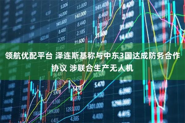 领航优配平台 泽连斯基称与中东3国达成防务合作协议 涉联合生产无人机