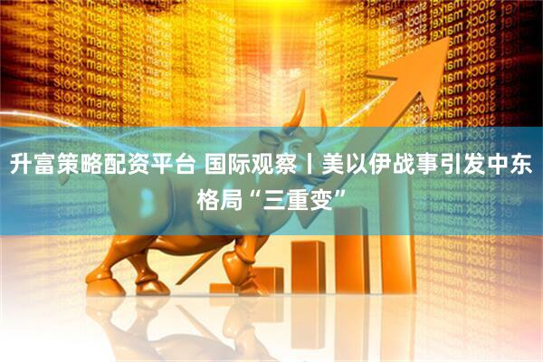 升富策略配资平台 国际观察丨美以伊战事引发中东格局“三重变”