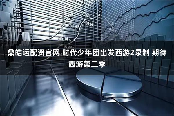 鼎皓运配资官网 时代少年团出发西游2录制 期待西游第二季
