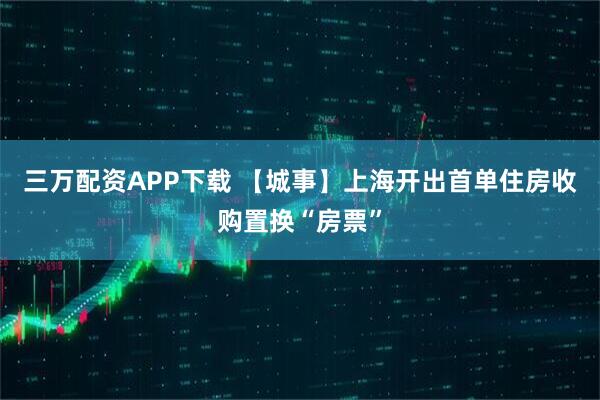 三万配资APP下载 【城事】上海开出首单住房收购置换“房票”