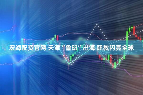 宏海配资官网 天津“鲁班”出海 职教闪亮全球