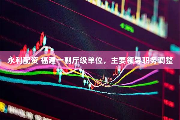 永利配资 福建一副厅级单位，主要领导职务调整