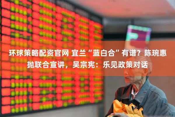 环球策略配资官网 宜兰“蓝白合”有谱？陈琬惠抛联合宣讲，吴宗宪：乐见政策对话