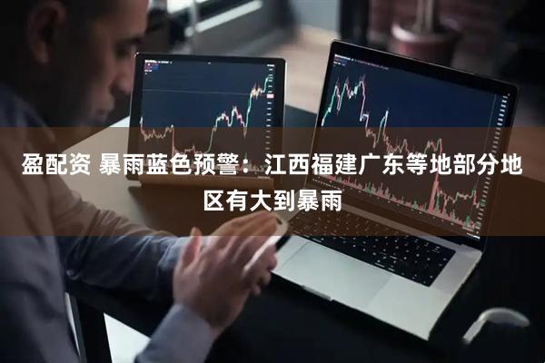 盈配资 暴雨蓝色预警：江西福建广东等地部分地区有大到暴雨