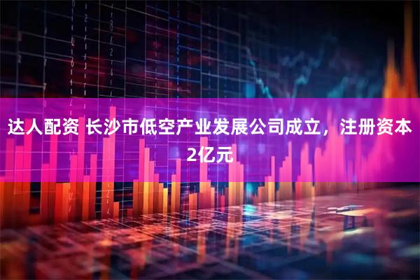 达人配资 长沙市低空产业发展公司成立，注册资本2亿元