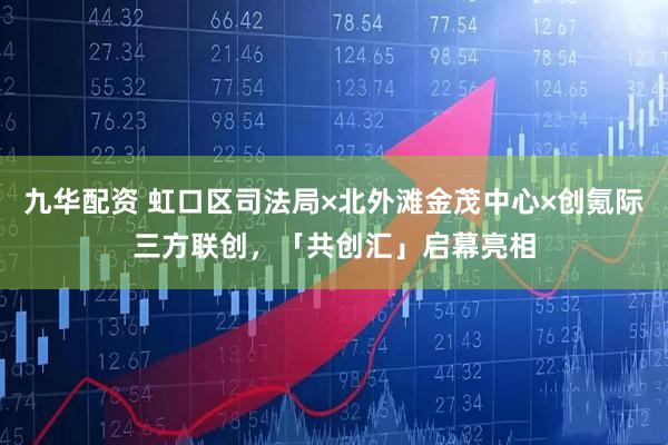 九华配资 虹口区司法局×北外滩金茂中心×创氪际三方联创，「共创汇」启幕亮相