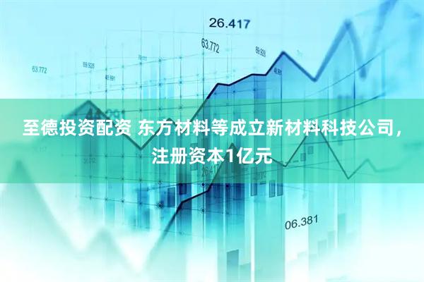 至德投资配资 东方材料等成立新材料科技公司，注册资本1亿元
