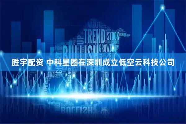 胜宇配资 中科星图在深圳成立低空云科技公司