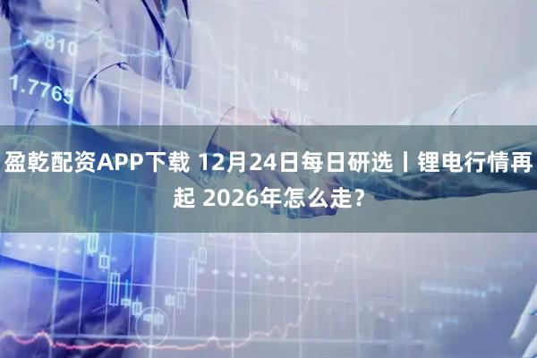 盈乾配资APP下载 12月24日每日研选丨锂电行情再起 2026年怎么走？