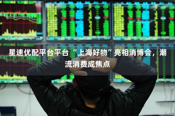 星速优配平台平台 “上海好物”亮相消博会，潮流消费成焦点